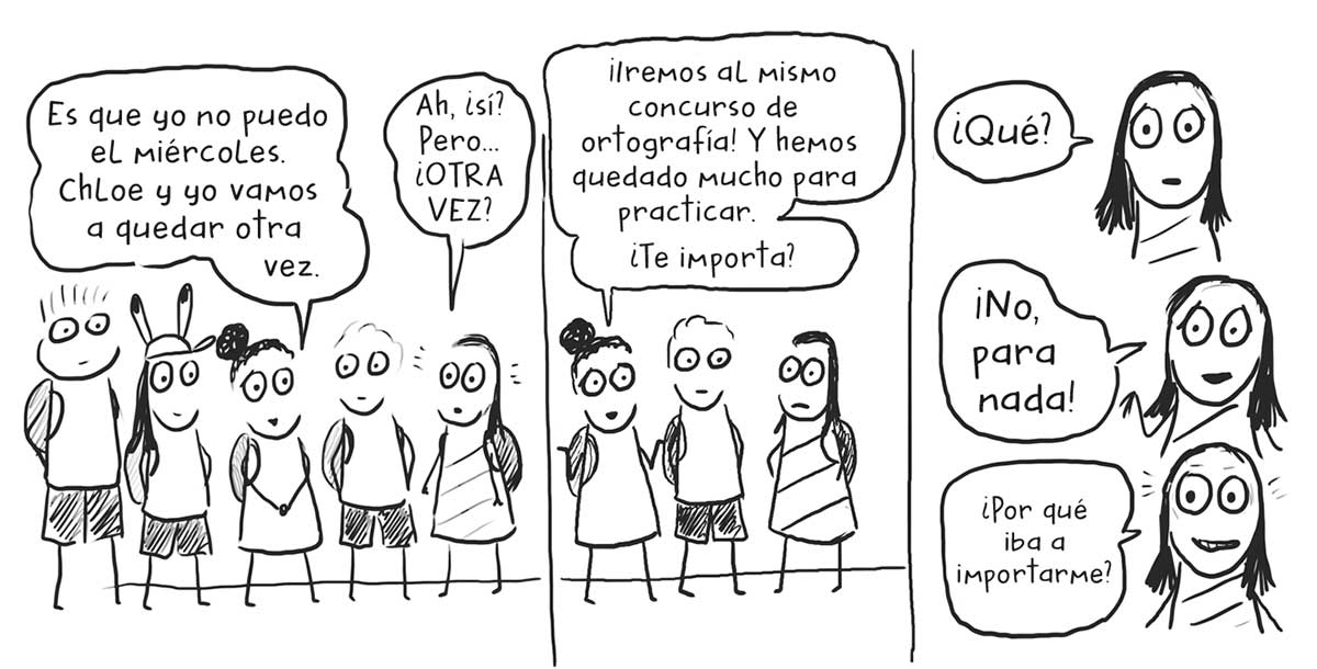 Tres ilustraciones en paralelo, en la de la izquierda hay tres niños y dos niñas que dicen « Es que yo no puedo el miércoles. Chloe y yo vamos a quedar otra vez.», « Ah, ¿sí? Pero… ¿OTRA VEZ?». En la ilustración del centro hay dos niñas y un niño, una de las niñas dice « ¡Iremos al mismo concurso de ortografía! Y hemos quedado mucho para practicar. ¿Te importa?». En la ilustración de la derecha tres ilustraciones en vertical del rostro de la misma niña que dice « ¿Qué?», « ¡No, para nada!» y « ¿Por qué iba a importarme?».