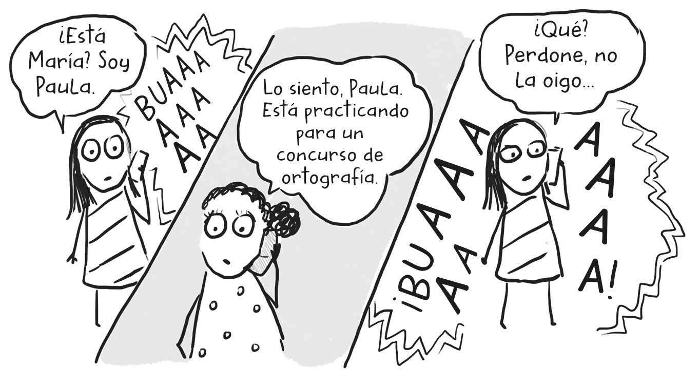 Ilustraciones en paralelo: en la de la izquierda una niña al teléfono que dice: «¿Está María? Soy Paula» y un llanto de fondo. En la ilustración del medio una niña al teléfono que dice «Lo siento, Paula. Está practicando para un curso de ortografía». En la ilustración de la derecha una niña al teléfono que dice «¿Qué? Perdone, no la oigo…» en envuelta en un llanto cada vez más estridente.