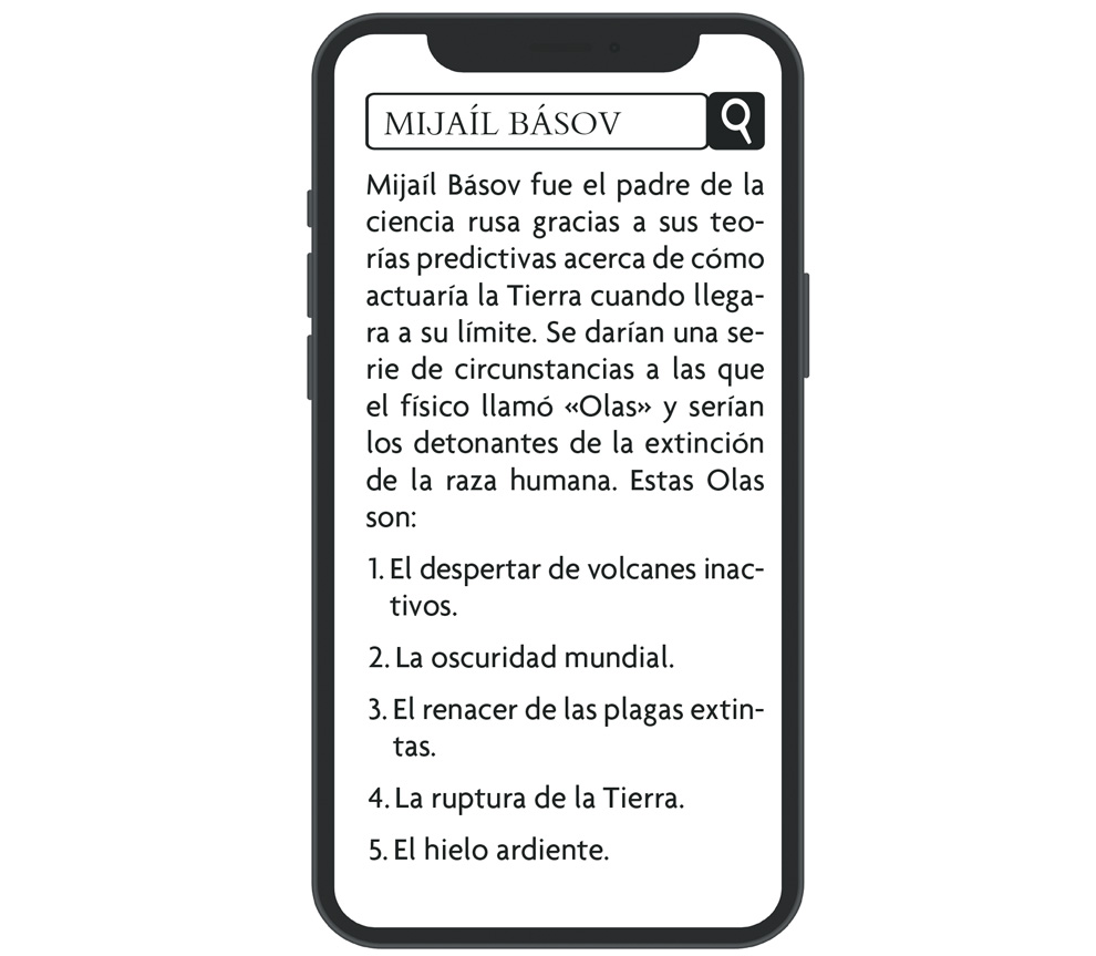 Ilustración de la pantalla de un móvil. En la barra de buscar pone «MIJAÍL BÁSOV», y en el texto del navegador «Mijaíl Básov fue el padre de la ciencia rusa gracias a sus teorías predictivas acerca de cómo actuaría la Tierra cuando llegara a su límite. Se darían una serie de circunstancias a las que el físico llamó “Olas” y serían los detonantes de la extinción de la raza humana. Estas Olas son: 1. El despertar de volcanes inactivos. 2. La oscuridad mundial. 3. El renacer de las plagas extintas. 4. La ruptura de la Tierra. 5. El hielo ardiente».
